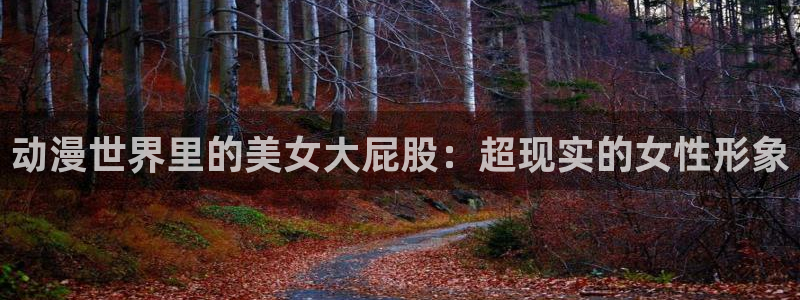 里番动漫最新网址：动漫世界里的美女大屁股：超现实的女性形象